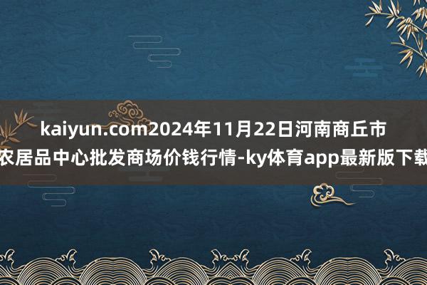 kaiyun.com2024年11月22日河南商丘市农居品中心批发商场价钱行情-ky体育app最新版下载