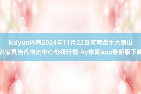 kaiyun体育2024年11月22日河南金牛大别山农家具当代物流中心价钱行情-ky体育app最新版下载