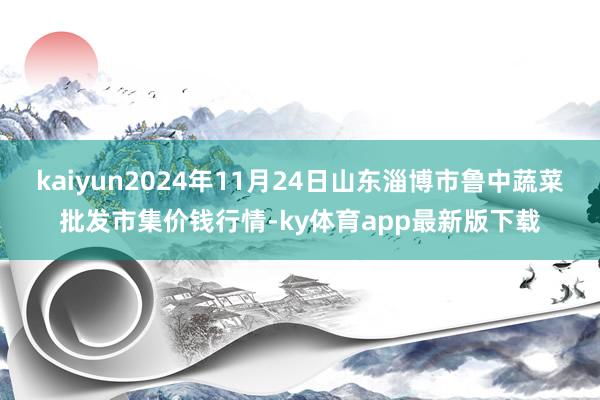 kaiyun2024年11月24日山东淄博市鲁中蔬菜批发市集价钱行情-ky体育app最新版下载