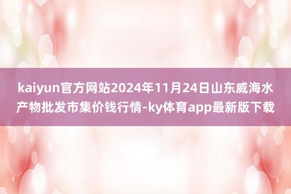 kaiyun官方网站2024年11月24日山东威海水产物批发市集价钱行情-ky体育app最新版下载