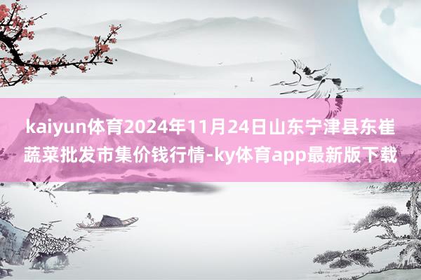 kaiyun体育2024年11月24日山东宁津县东崔蔬菜批发市集价钱行情-ky体育app最新版下载