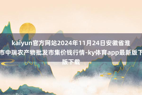 kaiyun官方网站2024年11月24日安徽省淮北市中瑞农产物批发市集价钱行情-ky体育app最新版下载