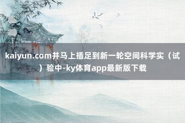 kaiyun.com并马上插足到新一轮空间科学实（试）验中-ky体育app最新版下载