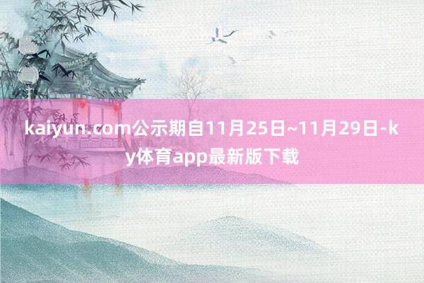 kaiyun.com公示期自11月25日~11月29日-ky体育app最新版下载