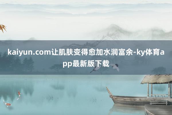 kaiyun.com让肌肤变得愈加水润富余-ky体育app最新版下载