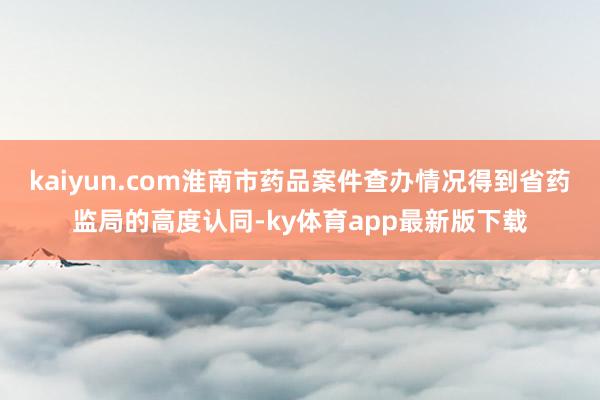 kaiyun.com淮南市药品案件查办情况得到省药监局的高度认同-ky体育app最新版下载