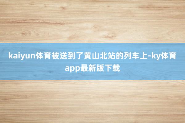 kaiyun体育被送到了黄山北站的列车上-ky体育app最新版下载