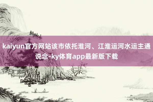 kaiyun官方网站该市依托淮河、江淮运河水运主通说念-ky体育app最新版下载