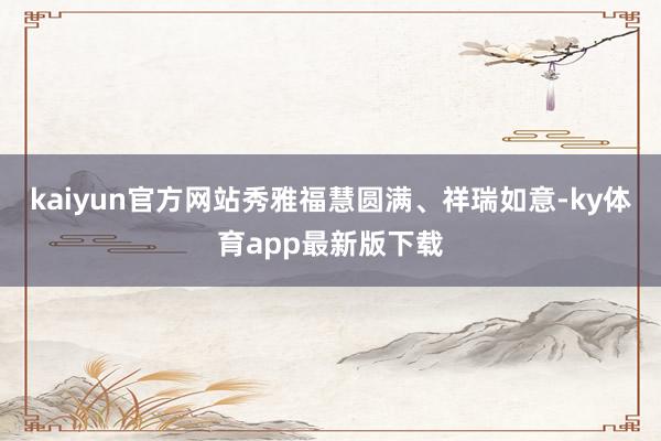 kaiyun官方网站秀雅福慧圆满、祥瑞如意-ky体育app最新版下载