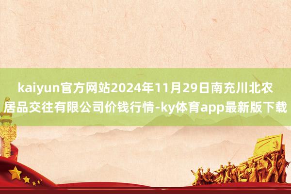 kaiyun官方网站2024年11月29日南充川北农居品交往有限公司价钱行情-ky体育app最新版下载