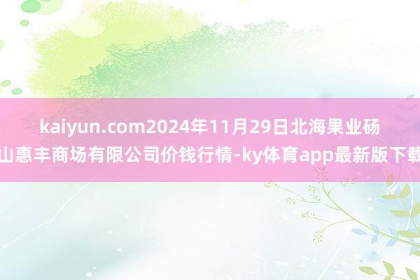 kaiyun.com2024年11月29日北海果业砀山惠丰商场有限公司价钱行情-ky体育app最新版下载