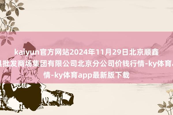 kaiyun官方网站2024年11月29日北京顺鑫石门海外农家具批发商场集团有限公司北京分公司价钱行情-ky体育app最新版下载