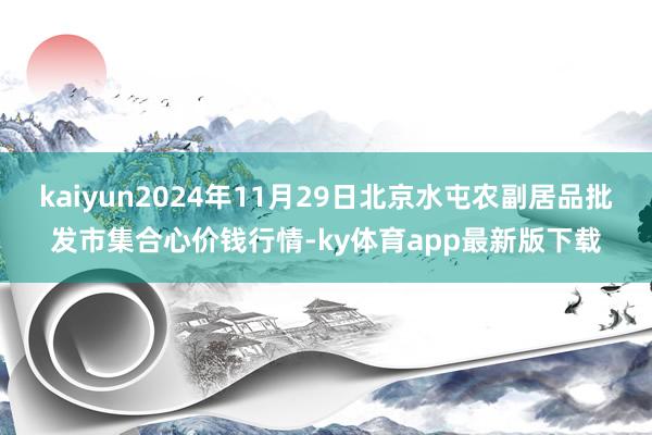 kaiyun2024年11月29日北京水屯农副居品批发市集合心价钱行情-ky体育app最新版下载
