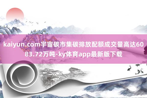 kaiyun.com宇宙碳市集碳排放配额成交量高达6083.72万吨-ky体育app最新版下载