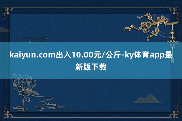 kaiyun.com出入10.00元/公斤-ky体育app最新版下载