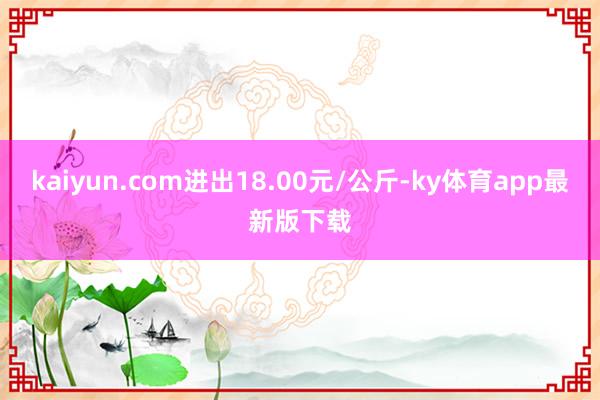 kaiyun.com进出18.00元/公斤-ky体育app最新版下载