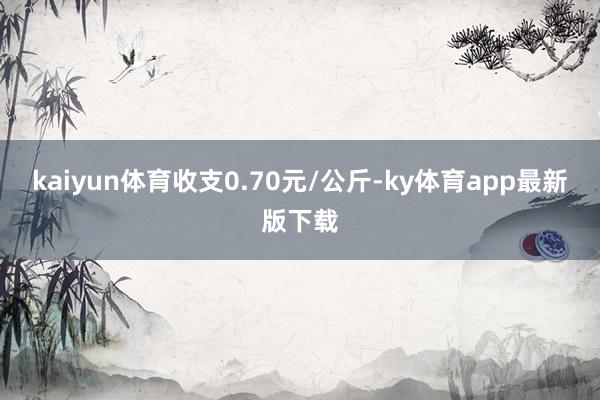 kaiyun体育收支0.70元/公斤-ky体育app最新版下载