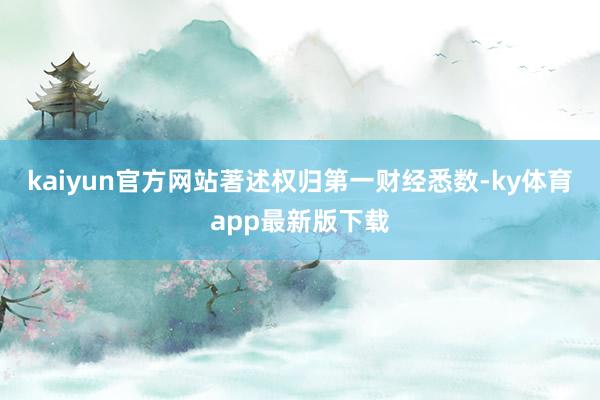 kaiyun官方网站著述权归第一财经悉数-ky体育app最新版下载