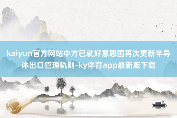 kaiyun官方网站中方已就好意思国再次更新半导体出口管理轨则-ky体育app最新版下载