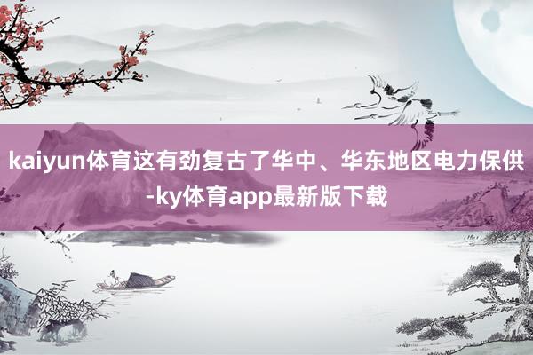 kaiyun体育这有劲复古了华中、华东地区电力保供-ky体育app最新版下载