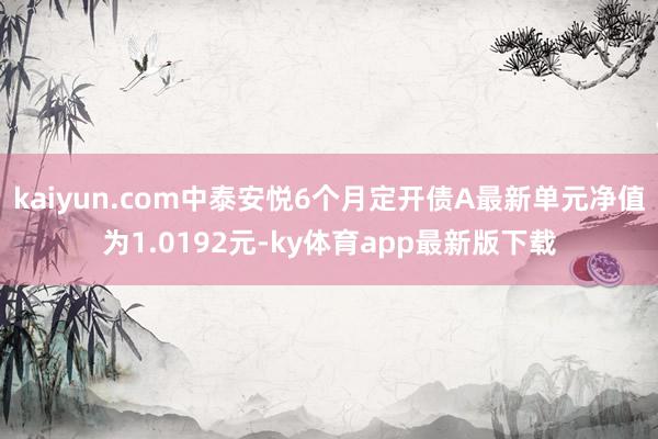 kaiyun.com中泰安悦6个月定开债A最新单元净值为1.0192元-ky体育app最新版下载