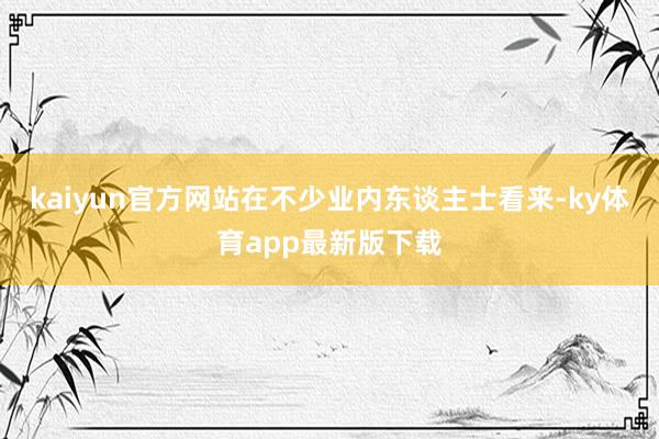 kaiyun官方网站　　在不少业内东谈主士看来-ky体育app最新版下载