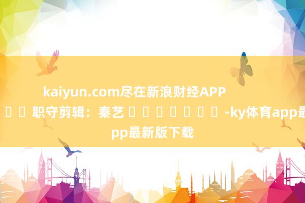 kaiyun.com尽在新浪财经APP            						职守剪辑：秦艺 							-ky体育app最新版下载