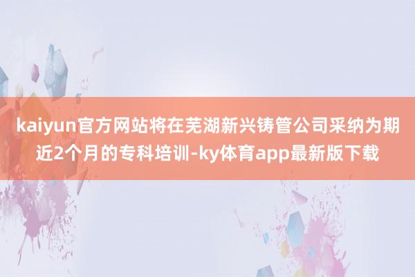 kaiyun官方网站将在芜湖新兴铸管公司采纳为期近2个月的专科培训-ky体育app最新版下载