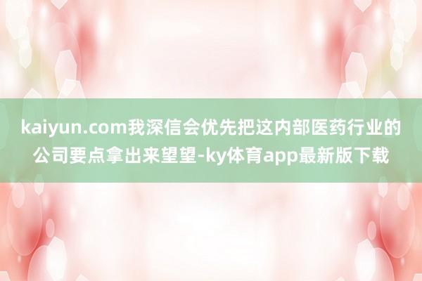 kaiyun.com我深信会优先把这内部医药行业的公司要点拿出来望望-ky体育app最新版下载