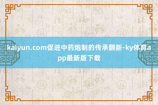 kaiyun.com促进中药炮制的传承翻新-ky体育app最新版下载