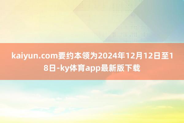 kaiyun.com要约本领为2024年12月12日至18日-ky体育app最新版下载
