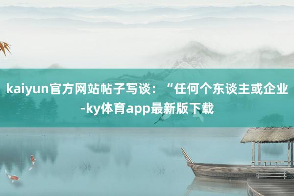 kaiyun官方网站帖子写谈：“任何个东谈主或企业-ky体育app最新版下载