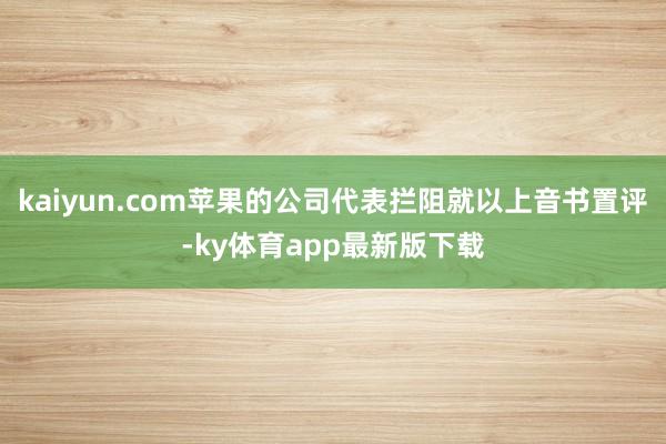 kaiyun.com苹果的公司代表拦阻就以上音书置评-ky体育app最新版下载
