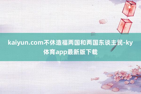 kaiyun.com不休造福两国和两国东谈主民-ky体育app最新版下载