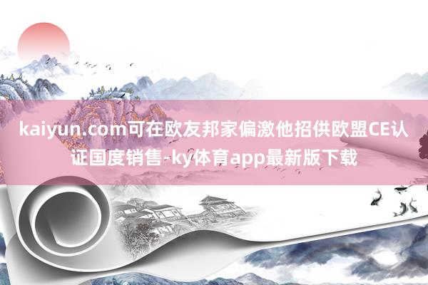 kaiyun.com可在欧友邦家偏激他招供欧盟CE认证国度销售-ky体育app最新版下载