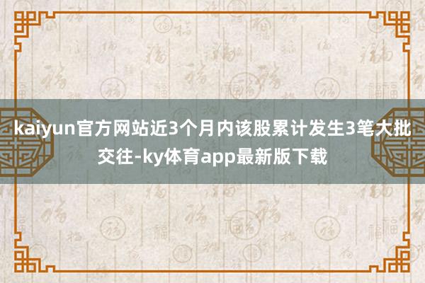 kaiyun官方网站近3个月内该股累计发生3笔大批交往-ky体育app最新版下载
