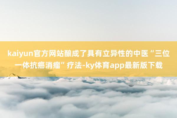 kaiyun官方网站酿成了具有立异性的中医“三位一体抗癌消瘤”疗法-ky体育app最新版下载