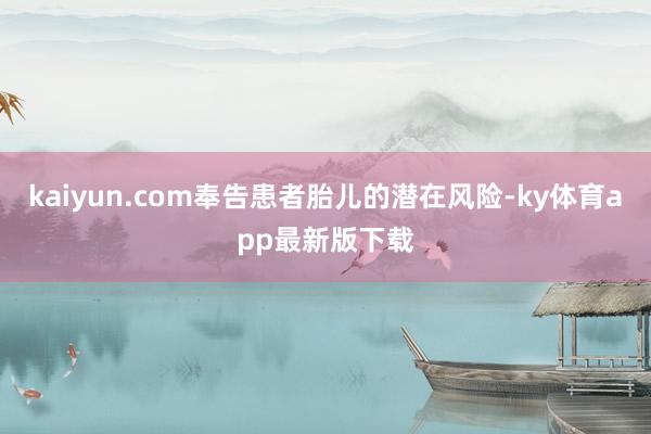 kaiyun.com奉告患者胎儿的潜在风险-ky体育app最新版下载