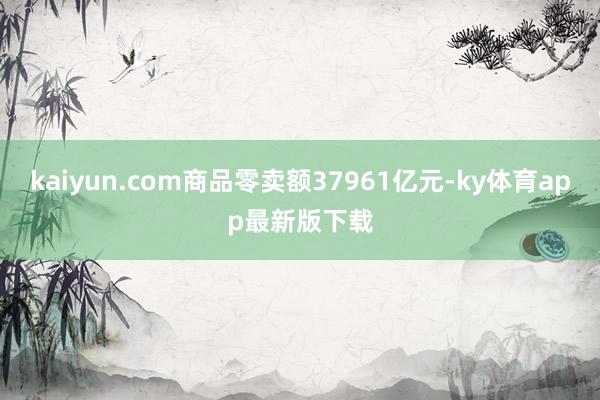 kaiyun.com商品零卖额37961亿元-ky体育app最新版下载
