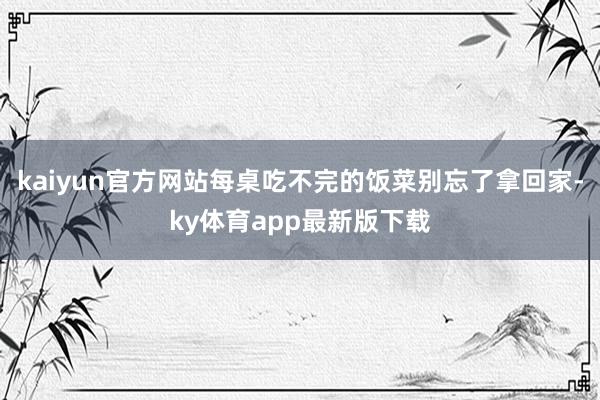 kaiyun官方网站每桌吃不完的饭菜别忘了拿回家-ky体育app最新版下载