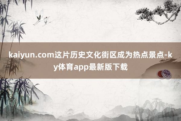 kaiyun.com这片历史文化街区成为热点景点-ky体育app最新版下载