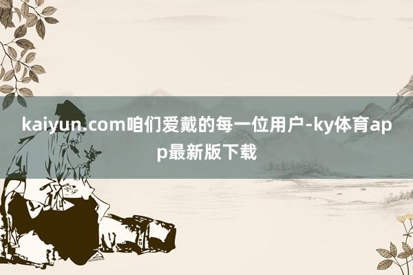 kaiyun.com咱们爱戴的每一位用户-ky体育app最新版下载