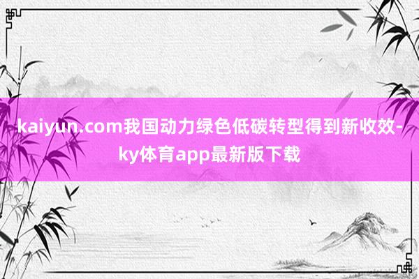 kaiyun.com我国动力绿色低碳转型得到新收效-ky体育app最新版下载