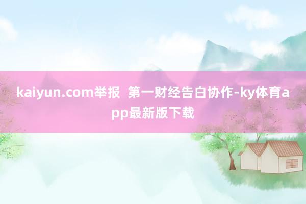 kaiyun.com举报  第一财经告白协作-ky体育app最新版下载