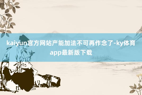 kaiyun官方网站产能加法不可再作念了-ky体育app最新版下载