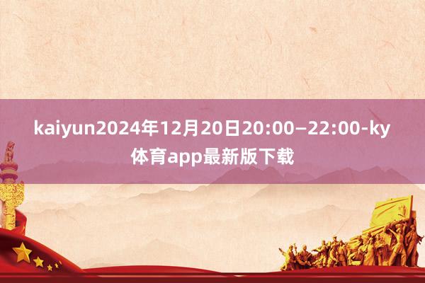 kaiyun2024年12月20日20:00—22:00-ky体育app最新版下载