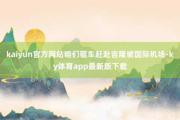 kaiyun官方网站咱们驱车赶赴吉隆坡国际机场-ky体育app最新版下载