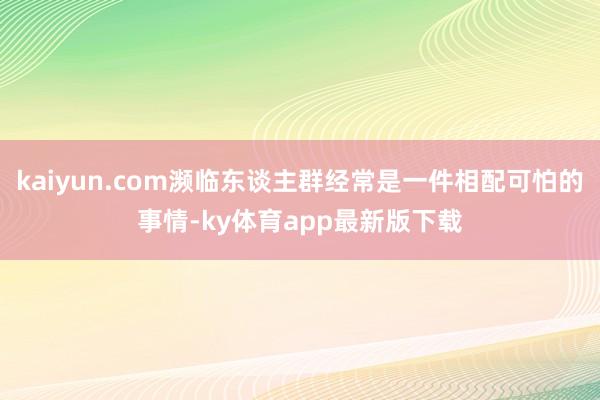 kaiyun.com濒临东谈主群经常是一件相配可怕的事情-ky体育app最新版下载