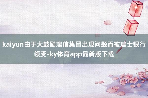 kaiyun由于大鼓励瑞信集团出现问题而被瑞士银行领受-ky体育app最新版下载