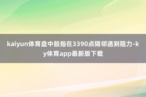 kaiyun体育盘中股指在3390点隔邻遇到阻力-ky体育app最新版下载